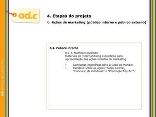 b.1. P úblico interno b.1.1. Materiais especiais Materiais de merchandising espec íficos para apresentação das ações internas de marketing: b.  Aç ões  de marketing (p úblico interno e público externo) 4. Etapas do projeto Camisetas específicas para a Copa do Mundo; Cartazes sobre as ações “Força Tarefa”, “Concurso de Gôndolas” e “Promoção Toy Art”.` 