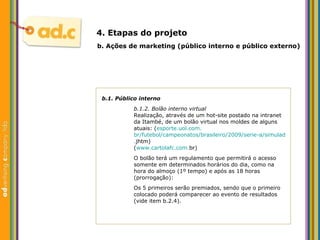 b.1. P úblico interno b.1.2. Bol ão interno virtual Realizaç ão, através de um hot-site postado na intranet da Itambé, de um bolão virtual nos moldes de alguns atuais: ( esporte. uol .com. br/futebol/campeonatos/brasileiro/2009/serie-a/simulador . jhtm ) ( www . cartolafc .com. br ) O bol ão terá um regulamento que permitirá o acesso somente em determinados horários do dia, como na hora do almoço (1º tempo) e após as 18 horas (prorrogação): Os 5 primeiros serão premiados, sendo que o primeiro colocado poderá comparecer ao evento de resultados (vide item b.2.4). b.  Aç ões  de marketing (p úblico interno e público externo) 4. Etapas do projeto 
