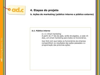 b.1. P úblico interno b.1.3. Email marketing A partir do 1º dia da ação, serão divulgados, a cada 15 dias, um email marketing para todos os funcionários.  Isso fará com que todos os funcionários da empresa compartilhem os resultados das ações passadas e a programação das próximas ações. b.  Aç ões  de marketing (p úblico interno e público externo) 4. Etapas do projeto 