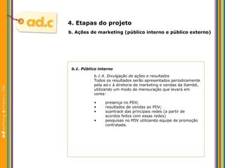 b.1. P úblico interno b.1.4. Divulgação de ações e resultados Todos os resultados ser ão apresentados periodicamente  pela ad.c à diretoria de marketing e vendas da Itambé,  utilizando um modo de mensuração que levará em  conta: b.  Aç ões  de marketing (p úblico interno e público externo) 4. Etapas do projeto presença no PDV; resultados de vendas ao PDV; scantrack das principais redes (a partir de acordos feitos com essas redes) pesquisas no PDV utilizando equipe de promoção contratada. 
