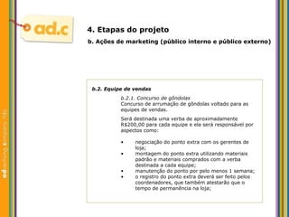 b.2. Equipe de vendas b.2.1. Concurso de g ôndolas Concurso de arrumaç ão de gôndolas  voltado para as equipes de vendas. Ser á destinada uma verba de aproximadamente R$200,00 para cada equipe e ela será responsável por aspectos como: b.  Aç ões  de marketing (p úblico interno e público externo) 4. Etapas do projeto negociação do ponto extra com os gerentes de loja; montagem do ponto extra utilizando materiais padrão e materiais comprados com a verba destinada a cada equipe; manutenção do ponto por pelo menos 1 semana; o registro do ponto extra deverá ser feito pelos coordenadores, que também atestarão que o tempo de permanência na loja; 