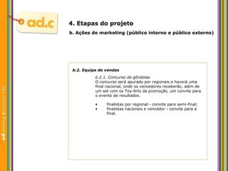 b.2. Equipe de vendas b.2.1. Concurso de g ôndolas O concurso será apurado por regionais e haverá uma  final nacional, onde os vencedores receberão, além de  um set com os Toy-Arts da promoção, um convite para  o evento de resultados. b.  Aç ões  de marketing (p úblico interno e público externo) 4. Etapas do projeto finalistas por regional - convite para semi-final; finalistas nacionais e vencedor - convite para a final. 