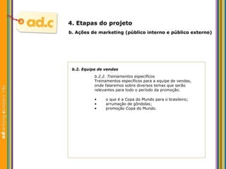 b.2. Equipe de vendas b.2.2. Treinamentos espec íficos Treinamentos espec íficos para a equipe de vendas, onde falaremos sobre diversos temas que serão relevantes para todo o período da promoção. b.  Aç ões  de marketing (p úblico interno e público externo) 4. Etapas do projeto o que é a Copa do Mundo para o brasileiro; arrumação de gôndolas; promoção Copa do Mundo. 