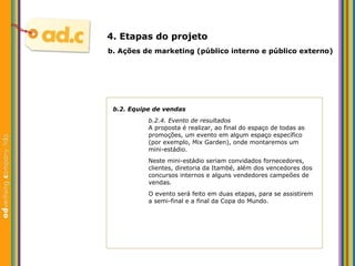 b.2. Equipe de vendas b.2.4. Evento de resultados A proposta  é realizar, ao final do espaço de todas as promoções, um evento em algum espaço específico (por exemplo, Mix Garden), onde montaremos um mini-estádio. Neste mini-estádio seriam convidados fornecedores, clientes, diretoria da Itambé, além dos vencedores dos concursos internos e alguns vendedores campeões de vendas. O evento será feito em duas etapas, para se assistirem a  semi-final e a final da Copa do Mundo. b.  Aç ões  de marketing (p úblico interno e público externo) 4. Etapas do projeto 
