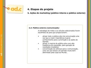 b.3. P úblico externo (comunicação) A estrat égia de mídia e os veículos selecionados foram escolhidos de para que proporcionem: b.  Aç ões  de marketing (p úblico interno e público externo) 4. Etapas do projeto atingir todo o p úblico-alvo da comunicação uma vez que  a maior import ância é gerar conhecimento para a  promoção e as aç ões da Itambé; atingir a maioria do p ú blico-alvo com alta freqüência de exposição, para geraç ão de resultados  imediatos; concentraç ão de esforços para a comunicação, uma vez que temos um período muito bem delimitado pela Copa do Mundo. 
