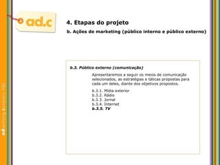 b.3. P úblico externo (comunicação) Apresentaremos a seguir os meios de comunicaç ão  selecionados, as estratégias e táticas propostas para cada um deles, diante dos objetivos propostos. b.3.1. M ídia exterior b.3.2. R ádio b.3.3. Jornal b.3.4. Internet b.3.5. TV b.  Aç ões  de marketing (p úblico interno e público externo) 4. Etapas do projeto 