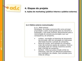b.3. P úblico externo (comunicação) b.3.1. M ídia exterior Estratégias: As mídias exteriores têm como principal propriedade o apelo visual gerado pelo seu tamanho e localização, o que pode contribuir decisivamente para a memorizaç ão do conceito da promoção e por sua consequência, da campanha. b.  Aç ões  de marketing (p úblico interno e público externo) 4. Etapas do projeto outdoor: veiculação na bisemana de lançamento da promoç ão, além de veiculação em  bisemanas alternadas durante o período da campanha;  banca de revista: será utilizado em corredores onde não tenhamos opções de outdoors. Como a veiculação pode ser mensal, ficaremos durante todo o período da campanha; backbus: m ídia que possui  função similar  às anteriores, mas com um diferencial importante - sua mobilidade nas cidades.  Ser á utilizada como mídia de reforço. 