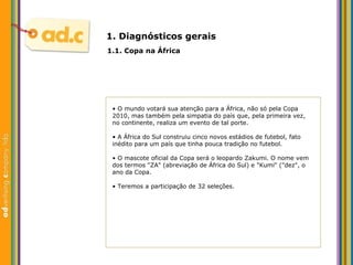 1. Diagn ósticos gerais 1.1. Copa na  África •  O mundo votará sua atenção para a África, não só pela Copa 2010, mas também pela simpatia do país que, pela primeira vez, no continente, realiza um evento de tal porte. •  A África do Sul construiu cinco novos estádios de futebol, fato inédito para um país que tinha pouca tradição no futebol. •  O mascote oficial da Copa será o leopardo Zakumi. O nome vem dos termos "ZA" (abreviação de África do Sul) e "Kumi" ("dez", o ano da Copa. •  Teremos a participação de 32 seleções. 