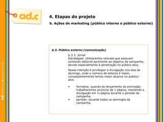 b.3. P úblico externo (comunicação) b.3.3. Jornal Estratégias: Utilizaremos veículos que possuam conteúdo editorial pertinente ao objetivo da campanha, devido especialmente  à penetração no público-alvo . Nossa intenção é privilegiar a divulgação nos dias de domingo, onde o número de leitores é maior, conseqüentemente temos maior alcance no público-alvo. b.  Aç ões  de marketing (p úblico interno e público externo) 4. Etapas do projeto formatos: quando do lançamento da promoç ão trabalharemos  anúncios de 1 página, mantendo a divulgação em ½ página durante o período da campanha.  período: durante todos os domingos da campanha. 