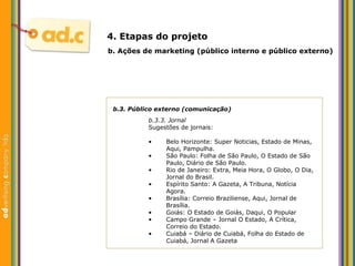 b.3. P úblico externo (comunicação) b.3.3. Jornal Sugest ões de jornais:   b.  Aç ões  de marketing (p úblico interno e público externo) 4. Etapas do projeto Belo Horizonte: Super Noticias, Estado de Minas, Aqui, Pampulha. São Paulo: Folha de São Paulo, O Estado de São Paulo, Diário de São Paulo.  Rio de Janeiro: Extra, Meia Hora, O Globo, O Dia, Jornal do Brasil. Espírito Santo: A Gazeta, A Tribuna, Notícia Agora. Brasília: Correio Braziliense, Aqui, Jornal de Brasília.  Goiás: O Estado de Goiás, Daqui, O Popular Campo Grande – Jornal O Estado, A Crítica, Correio do Estado. Cuiabá – Diário de Cuiabá, Folha do Estado de Cuiabá, Jornal A Gazeta 