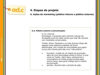 b.3. P úblico externo (comunicação) b.3.4. Internet Estratégias:  A proposta para internet  é abusar  da divulgação junto às redes sociais que hoje são veículos com resultados comprovados. Twitter, Orkut, Facebook e os mais diversos blogs são espaços onde podemos trabalhar de forma diferenciada, com criação de comunidades que sigam os  toy arts  criando para eles uma “vida pr ópria” .  b.  Aç ões  de marketing (p úblico interno e público externo) 4. Etapas do projeto formatos: criaç ão de  um hotsite da promoção, além de uma comunidade oficial no Orkut, e uma conta no Twitter. Al ém disso, utilizaremos  a convergência de mídias proporcionada pelos outros meios, para gerar tr á fego para o hotsite da promoção. período: durante todo o per íodo da ação. 