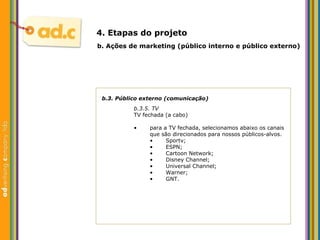 b.3. P úblico externo (comunicação) b.3.5. TV TV fechada (a cabo) b.  Aç ões  de marketing (p úblico interno e público externo) 4. Etapas do projeto para a TV fechada, selecionamos abaixo os canais que são direcionados para nossos públicos-alvos. S portv; ESPN; Cartoon Network; Disney Channel; Universal Channel; Warner; GNT. 