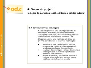 b.4. Gerenciamento de embalagens A Ad.c est á propondo uma adaptação da linha de embalagens da Itambé, utilizando como base a proximidade do produto com o público-alvo, além da possibilidade de resultados de vendas no PDV. Chegamos assim a uma matriz de relevância por produto, considerando as seguintes modificações: b.  Aç ões  de marketing (p úblico interno e público externo) 4. Etapas do projeto readequaç ão total - adaptação da linha de embalagens e criação de novos sabores em função das seleções da Copa do Mundo; adaptaç ão de embalagem - criação de uma nova embalagem com os motivos específicos da promoção e da campanha; adaptação limitada - utilização de selos para explicitar a promoção, sem que com isso se modifique a embalagem do produto. 