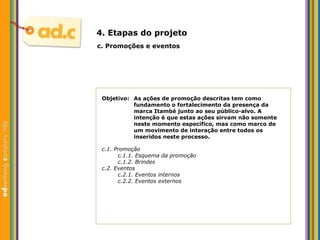 Objetivo:  As aç ões de promoção descritas tem como  fundamento o fortalecimento da presença da  marca Itambé junto ao seu público-alvo. A  intenção é que estas ações sirvam não somente  neste momento específico, mas como marco de  um movimento de interação entre todos os  inseridos neste processo. c.  Promoç ões e eventos 4. Etapas do projeto c.1. Promoç ão c.1.1. Esquema da promoção c.1.2. Brindes c.2. Eventos c.2.1. Eventos internos c.2.2. Eventos externos 