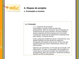 c.1. Promoç ão c.1.1. Esquema da promoç ão A promoç ão é o ponto chave de todo este  planejamento. Além de promover clara ampliação do  conhecimento da marca Itambé e de seus produtos,  ainda a posiciona de forma decisiva em um evento  mundial que ainda não foi amplamente explorado pelo  setor lácteo: a Copa do Mundo. A Ad.c pesquisou tendências atuais e descobrimos uma afeição especial nos dias atuais por pequenos brinquedos conhecidos como toy art. Os toy arts são caracterizados por serem colecionáveis, únicos e de difícil acesso. Optamos por apresentar um formato de promoção “self paid promo”, ou seja, o consumidor não só pagará os custos dos toy arts como também dos materiais que o acompanham, além de aumentar a venda dos produtos Itambé nos PDV’s participantes. c.  Promoç ões e eventos 4. Etapas do projeto 