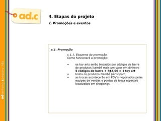 c.1. Promoç ão c.1.1. Esquema da promoç ão Como funcionar á a promoção: c.  Promoç ões e eventos 4. Etapas do projeto os toy arts ser ão trocados por códigos de barra de produtos Itambé mais um valor em dinheiro 5 códigos de barra + R$5,00 = 1 toy art todos os produtos Itamb é participam; as trocas acontecer ão e m PDV’s negociados pelas equipes de vendas e pontos de troca especiais localizados em shoppings 