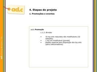 c.1. Promoç ão c.1.2. Brindes c.  Promoç ões e eventos 4. Etapas do projeto 32 toy arts reduzidos não modificáveis (32 seleções)  1 toy art modificável (grande) display especial para disposiç ão dos toy arts (para colecionadores) 