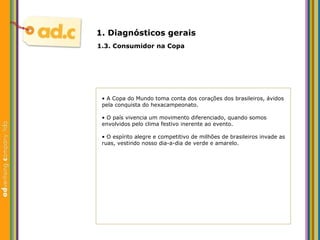 1. Diagn ósticos gerais 1.3. Consumidor na Copa •  A Copa do Mundo toma conta dos corações dos brasileiros, ávidos pela conquista do hexacampeonato. •  O pa ís vivencia um  movimento diferenciado, quando somos envolvidos pelo clima festivo inerente ao evento. •  O esp írito alegre e competitivo de milhões de brasileiros invade as ruas, vestindo nosso dia-a-dia de verde e amarelo. 