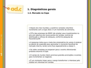 1. Diagn ósticos gerais 1.4. Mercado na Copa •  Depois da crise mundial, o comércio varejista vislumbra incremento com a Copa 2010. É um momento de otimismo. •  97% das empresas da RMSP vão ampliar seus investimentos no ano com abertura de novos pontos de vendas, centros de distribuição e reforço de estoques, conforme pesquisa da Fecomércio/SP. •  A pesquisa indica que a meta dos empresários do varejo é acelerar os planos de expansão para aproveitar o momento favorável do mercado interno, tendo como foco especialmente a classe C.  •  As redes varejistas se preparam para o evento oferencendo produtos alusivos à Copa. •  O varejo do mundo inteiro promove grandes promoções e eventos para incrementar os negócios. •  É um momento ímpar para o varejo transformar o interesse pelo futebol em interesse em vendas. 