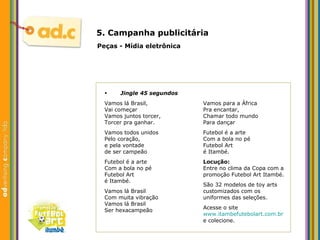 5. Campanha publicit ária Peças - M ídia eletrônica Jingle 45 segundos Vamos lá Brasil, Vai começar Vamos juntos torcer, Torcer pra ganhar. Vamos todos unidos Pelo coração, e pela vontade de ser campeão Futebol é a arte Com a bola no pé Futebol Art é Itambé. Vamos lá Brasil Com muita vibração Vamos lá Brasil Ser hexacampeão Vamos para a África Pra encantar, Chamar todo mundo Para dançar  Futebol é a arte Com a bola no pé Futebol Art é Itambé. Locução: Entre no clima da Copa com a  promoção Futebol Art Itambé. São 32 modelos de toy arts customizados com os  uniformes das seleções. Acesse o site www.itambefutebolart.com.br e colecione. 