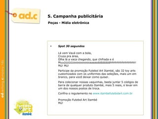 5. Campanha publicit ária Peças - M ídia eletrônica Spot 30 segundos Lá vem Vavá com a bola, Cruza pra área, Olha l á  a vaca chegando, que chifrada e é Muuúúúúúúooooooooooaaaaaááááááááhhhhhhhhhhhhhhh! Mú! Mú! Participe da promoção Futebol Art Itambé, são 32 toy arts customizados com os uniformes das seleções, mais um em branco, para você deixar como quiser. Para colecionar nossas vaquinhas, basta juntar 5 códigos de barra de qualquer produto Itambé, mais 5 reais, e levar em um dos nossos postos de troca. Confira o regulamento no  www . itambefutebolart .com. br Promoção Futebol Art Itambé Mú! 