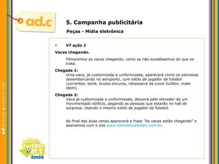 5. Campanha publicit ária Peças - M ídia eletrônica VT aç ão 2 Vacas chegando. Filmaremos as vacas chegando, como se não soubéssemos do que se trata. Chegada 1: Uma vaca, já customizada e uniformizada, aparecerá como se estivesse desembarcando no aeroporto, com estilo de jogador de futebol (correntes, boné, óculos escuros, nécessaire da Louis Vuitton, mala idem) Chegada 2: Vaca já customizada e uniformizada, descerá pelo elevador de um movimentado edifício, pegando as pessoas que estarão no hall de surpresa. Usando o mesmo estilo de jogador de futebol. Ao final das duas cenas aparecer á a frase “As vacas estão chegando” e assinamos com o site  www.itambefutebolart.com.br . 