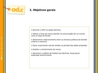 2. Objetivos gerais •  Dominar o PDV na seção laticínios •  Utilizar a força da marca Itambé na comunicação de um evento como a Copa do Mundo •  Desenvolver relacionamento entre os diversos públicos da Itambé (interno e externo) •  Gerar crescimento real de vendas no período das ações propostas •  Ampliar o conhecimento de marca •  Aproximar o público de futebol aos laticínios, força pouco explorada anteriormente 