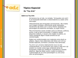 Tópico Especial Os “Toy Arts” Sobre os Toy Arts Os bonecos toy art são, na verdade, "brinquedos com arte". É um brinquedo destinado a colecionadores ou usado como decoração.  Diferentemente dos brinquedos convencionais,  são criados  com tiragem limitada e dificilmente serão relançados.  Geralmente são feitos com o tema infantil, baseados em  personagens de desenhos animados, ou super-heróis.  Mas encontramos outras versões como os cômicos, políticos,  punks, e até os bem-humorados. O objetivo destes  pequenos notáveis, é causar uma reação no público, as  vezes mandando algum recado através de sua  caracterização. Podem ser confeccionados com materiais como plush ou  plástico. Alguns mais elaborados são feitos com vinil ou  tecidos especiais, tornando o processo mais demorado.  Toy Art é um universo relativamente novo na arte  contemporânea, um movimento que cresce a cada ano e já  existem no mundo várias lojas vendendo séries de  brinquedos criados por grafiteiros, ilustradores e artistas  plásticos. Algumas delas, porém, podem se dedicar a  customização de um único personagem ou uma única  série de personagens. 