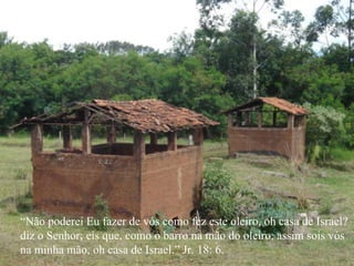 “ Não poderei Eu fazer de vós como fez este oleiro, oh casa de Israel? diz o Senhor; eis que, como o barro na mão do oleiro, assim sois vós na minha mão, oh casa de Israel.” Jr. 18: 6. 