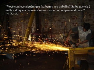 “ Você conhece alguém que faz bem o seu trabalho? Saiba que ele é  melhor do que a maioria e merece estar no companhia de reis.” Pv. 22: 29. 