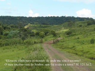 “ Elevo os olhos para os montes: de onde me virá o socorro? O meu socorro vem do Senhor, que fez o céu e a terra.” Sl. 121:1e 2. 