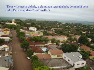 “ Deus vive nessa cidade, e ela nunca será abalada; de manhã bem cedo, Deus a ajudará.” Salmo 46: 5. 