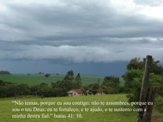 “ Não temas, porque eu sou contigo; não te assombres, porque eu sou o teu Deus; eu te fortaleço, e te ajudo, e te sustento com a  minha destra fiel.” Isaías 41: 10. 
