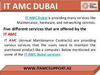 IT AMC DUBAI
WWW.ITAMCSUPPORT.AE
IT AMC Dubai is providing many services like
Maintenance, hardware, and networking services.
Five different services that are offered by the
IT AMC
IT AMC (Annual Maintenance Contracts) are providing
various services that the users need to maintain the
purchased product like a computer. Below mentioned are
some of the IT AMC Dubai services:
 
