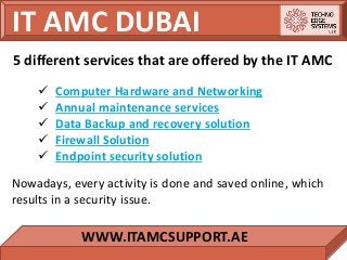 IT AMC DUBAI
WWW.ITAMCSUPPORT.AE
 Computer Hardware and Networking
 Annual maintenance services
 Data Backup and recovery solution
 Firewall Solution
 Endpoint security solution
5 different services that are offered by the IT AMC
Nowadays, every activity is done and saved online, which
results in a security issue.
 