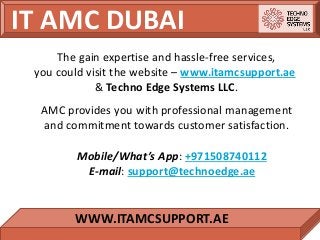 IT AMC DUBAI
WWW.ITAMCSUPPORT.AE
The gain expertise and hassle-free services,
you could visit the website – www.itamcsupport.ae
& Techno Edge Systems LLC.
AMC provides you with professional management
and commitment towards customer satisfaction.
Mobile/What’s App: +971508740112
E-mail: support@technoedge.ae
 