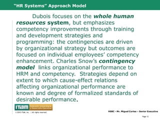 “HR Systems” Approach Model

        Dubois focuses on the whole human
 resources system, but emphasizes
 competency improvements through training
 and development strategies and
 programming: the contingencies are driven
 by organizational strategy but outcomes are
 focused on individual employees‟ competency
 enhancement. Charles Snow‟s contingency
 model links organizational performance to
 HRM and competency. Strategies depend on
 extent to which cause-effect relations
 affecting organizational performance are
 known and degree of formalized standards of
 desirable performance.
      CapitalWave, Inc.                           HSBC - Mr. Miguel Cortes – Senior Executive
© 2010 CapitalWave, Inc.rights reserved.
 © 2010 ITAM, Inc. | All | All rights reserved.

                                                                               Page 12
 