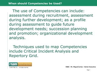 When should Competencies be Used?


  The use of Competencies can include:
assessment during recruitment, assessment
during further development; as a profile
during assessment to guide future
development needs; succession planning
and promotion; organizational development
analysis.

  Techniques used to map Competencies
include Critical Incident Analysis and
Repertory Grid.

      CapitalWave, Inc.                           HSBC - Mr. Miguel Cortes – Senior Executive
© 2010 CapitalWave, Inc.rights reserved.
 © 2010 ITAM, Inc. | All | All rights reserved.

                                                                                Page 3
 