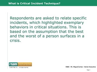 What is Critical Incident Technique?




 Respondents are asked to relate specific
 incidents, which highlighted exemplary
 behaviors in critical situations. This is
 based on the assumption that the best
 and the worst of a person surfaces in a
 crisis.




      CapitalWave, Inc.                           HSBC - Mr. Miguel Cortes – Senior Executive
© 2010 CapitalWave, Inc.rights reserved.
 © 2010 ITAM, Inc. | All | All rights reserved.

                                                                                Page 4
 