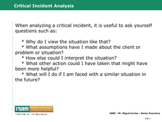 Critical Incident Analysis



When analyzing a critical incident, it is useful to ask yourself
questions such as:

   * Why do I view the situation like that?
   * What assumptions have I made about the client or
problem or situation?
   * How else could I interpret the situation?
   * What other action could I have taken that might have
been more helpful?
   * What will I do if I am faced with a similar situation in
the future?




      CapitalWave, Inc.                           HSBC - Mr. Miguel Cortes – Senior Executive
© 2010 CapitalWave, Inc.rights reserved.
 © 2010 ITAM, Inc. | All | All rights reserved.

                                                                                Page 5
 