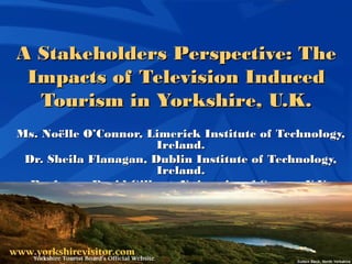 A Stakeholders Perspective: TheA Stakeholders Perspective: The
Impacts of Television InducedImpacts of Television Induced
Tourism in Yorkshire, U.K.Tourism in Yorkshire, U.K.
Ms. Noëlle O’Connor,Ms. Noëlle O’Connor, Limerick Institute of Technology,Limerick Institute of Technology,
Ireland.Ireland.
Dr. Sheila Flanagan, Dublin Institute of Technology,Dr. Sheila Flanagan, Dublin Institute of Technology,
Ireland.Ireland.
Professor David Gilbert, University of Surrey, U.K.Professor David Gilbert, University of Surrey, U.K.
 