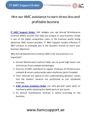 www.itamcsupport.ae
IT AMC Support Dubai
Hire our AMC assistance to earn stress-less and
profitable business
IT AMC Support Dubai, UAE pledges you apt Annual Maintenance
Contract (AMC) services that help you prosper in your business. Dubai
is one of the highly competitive rulers in the business world, being
dexterous AMC service provider; IT AMC Support renders effective IT
AMC services to emerging you in the business market to reach your
business objectives.
Why Annual Maintenance Contract AMC is for any business is so
important?
 Annual Maintenance Contract helps you to avoid high repair cost
and rescues from unexpected damages.
 Services of AMC contribute to regular checkups of infrastructure,
network & servers and provide spare machinery parts if needed.
 Time intervals are based on the understanding between clients
and the dealers. Services are performed as per scheduled
intervals.
 AMC service providers Dubai use only genuine spare parts or
machinery while replacing the failed parts or any issues.
 An Annual maintenance contract is varied according to the
business.
 