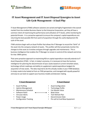 IT Asset Management and IT Asset Disposal Synergies in Asset
             Life Cycle Management - A SaaS Play

IT Asset Management (ITAM) software solutions are varied and highly fragmented in the overall
market from the smallest Business Owner to the Enterprise Corporation, yet they all have a
common intent of maximizing the performance and utilization of IT Assets, while monitoring for
potential threats. It is a proactive approach to ensure the company’s capital expenditures are
returning the best possible ROI from point of acquisition through the useful deployment life
cycle of the asset.

ITAM solutions begin with an Asset Profiler that allows the IT Manager to record the “birth” of
the asset into the company network of assets. This profiler will then proactively monitor the
changes to that asset as it evolves and goes through upgrades and maintenance. This is
business intelligence that enables the IT Manager to remain in control of the network and strive
for that .9999 uptime.

That same proactive approach to maximizing ROI on capital expenditure naturally extends to IT
Asset Disposition (ITAD). In fact, in today’s economy, it is necessary to have the business
intelligence for planning the decommission of your assets based on current remarket values,
technology refresh roadmaps and ability to supplement capital expenditure budgets for
acquisition of new assets. The data required to do this already resides in your ITAM database.
It simply needs to be looked at from an ITAD perspective, and managed with equally powerful
and easy to use tools to support your business models and decision making.



            IT Asset Management                                    IT Asset Disposal

    •   Asset Profiling                                 •   Asset Configuration
    •   Uptime Management                               •   Technology Profile
    •   Maintenance Schedule                            •   Fair Market Value
    •   Software Patch                                  •   Book Value
    •   Intrusion Alerts                                •   Tech Refresh Plan
    •   Power Usage                                     •   Decommission Date
    •   Configuration Tracking                          •   Pre-sell to Fund New Equipment



IT Asset Management and IT Asset Disposal Synergies Whitepaper                           1|P a g e
 