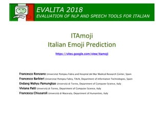 EVALITA 2018
EVALUATION OF NLP AND SPEECH TOOLS FOR ITALIAN
ITAmoji
Italian Emoji Prediction
https://sites.google.com/view/itamoji
Francesco Ronzano​ Universitat Pompeu Fabra and Hospital del Mar Medical Research Center, Spain
Francesco Barbieri​ Universitat Pompeu Fabra, TALN, Department of Information Technologies, Spain
Endang Wahyu Pamungkas​ Università di Torino, Department of Computer Science, Italy
Viviana Patti​ Università di Torino, Department of Computer Science, Italy
Francesca Chiusaroli​ Università di Macerata, Department of Humanities, Italy
 