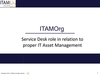Copyright © 2015, ITAMOrg. All rights reserved. 1
ITAMOrg
Service Desk role in relation to
proper IT Asset Management
 