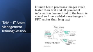 ITAM – IT Asset
Management
Training Session
Human brain processes images much
faster than text and 90 percent of
information transmitted to the brain is
visual so I have added more images in
PPT rather than long text
 