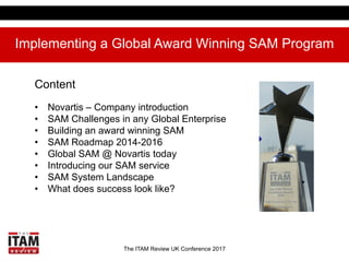 The ITAM Review UK Conference 2017
Implementing a Global Award Winning SAM Program
Content
•  Novartis – Company introduction
•  SAM Challenges in any Global Enterprise
•  Building an award winning SAM
•  SAM Roadmap 2014-2016
•  Global SAM @ Novartis today
•  Introducing our SAM service
•  SAM System Landscape
•  What does success look like?
 