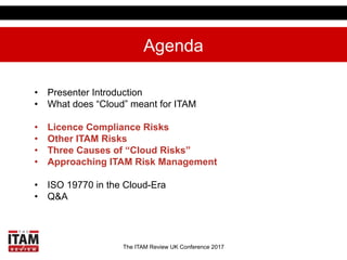 The ITAM Review UK Conference 2017
Agenda
•  Presenter Introduction
•  What does “Cloud” meant for ITAM
•  Licence Complia...