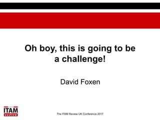 The ITAM Review UK Conference 2017
Oh boy, this is going to be
a challenge!
David Foxen
 