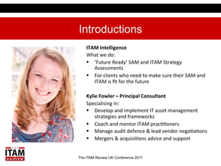 The ITAM Review UK Conference 2017
Introductions
ITAM	
  Intelligence	
  
What	
  we	
  do:	
  
§  ‘Future	
  Ready’	
  SAM	
  and	
  ITAM	
  Strategy	
  
Assessments	
  
§  For	
  clients	
  who	
  need	
  to	
  make	
  sure	
  their	
  SAM	
  and	
  
ITAM	
  is	
  ﬁt	
  for	
  the	
  future	
  
Kylie	
  Fowler	
  –	
  Principal	
  Consultant	
  
Specialising	
  in:	
  
§  Develop	
  and	
  implement	
  IT	
  asset	
  management	
  
strategies	
  and	
  frameworks	
  
§  Coach	
  and	
  mentor	
  ITAM	
  pracEEoners	
  
§  Manage	
  audit	
  defence	
  &	
  lead	
  vendor	
  negoEaEons	
  
§  Mergers	
  &	
  acquisiEons	
  advice	
  and	
  support	
  
 